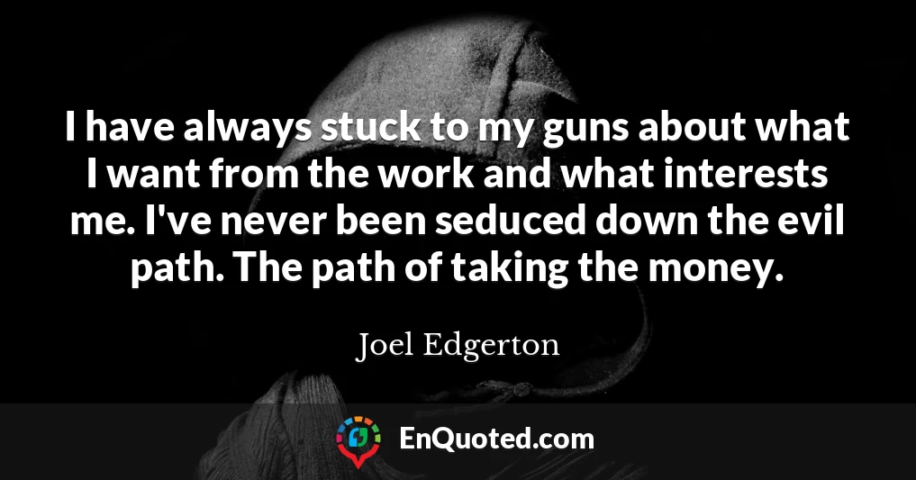 I have always stuck to my guns about what I want from the work and what interests me. I've never been seduced down the evil path. The path of taking the money.