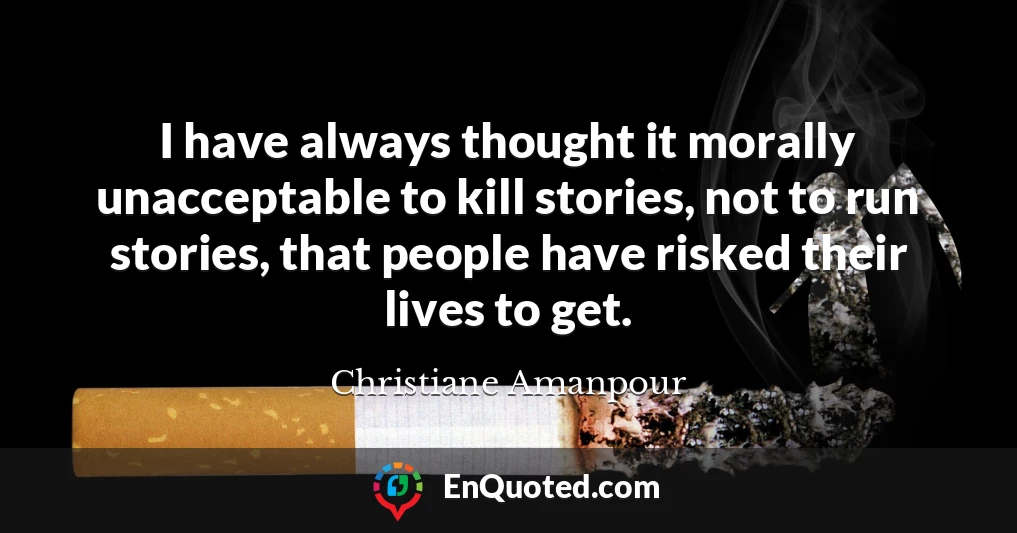 I have always thought it morally unacceptable to kill stories, not to run stories, that people have risked their lives to get.