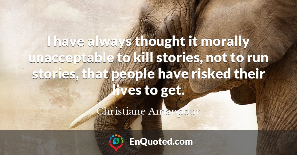 I have always thought it morally unacceptable to kill stories, not to run stories, that people have risked their lives to get.