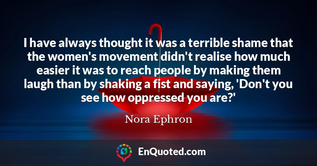 I have always thought it was a terrible shame that the women's movement didn't realise how much easier it was to reach people by making them laugh than by shaking a fist and saying, 'Don't you see how oppressed you are?'