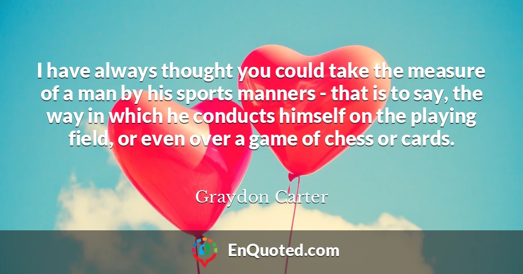 I have always thought you could take the measure of a man by his sports manners - that is to say, the way in which he conducts himself on the playing field, or even over a game of chess or cards.