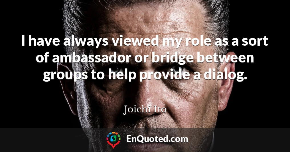 I have always viewed my role as a sort of ambassador or bridge between groups to help provide a dialog.