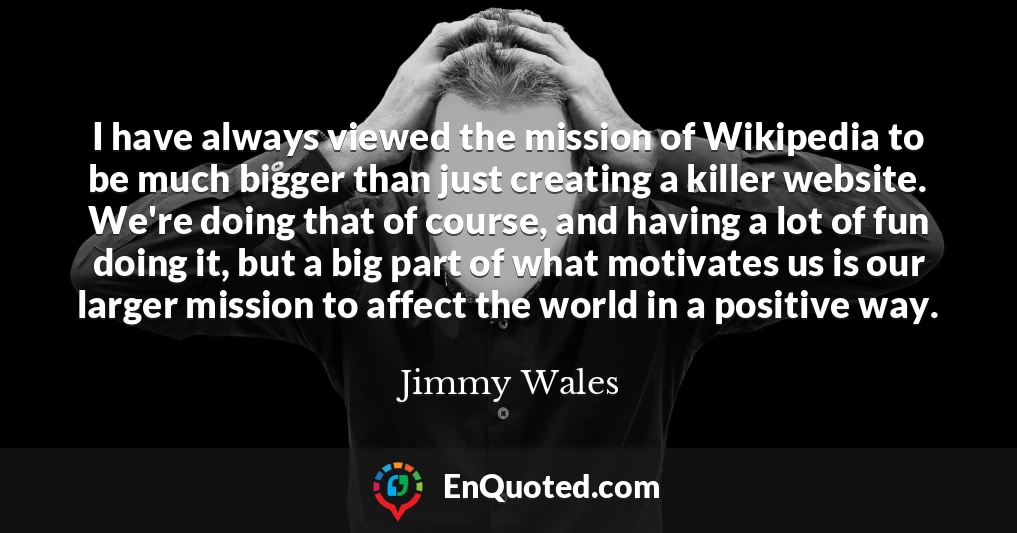 I have always viewed the mission of Wikipedia to be much bigger than just creating a killer website. We're doing that of course, and having a lot of fun doing it, but a big part of what motivates us is our larger mission to affect the world in a positive way.
