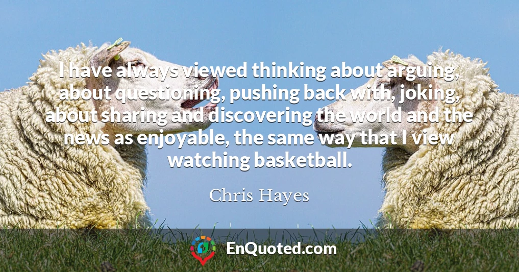 I have always viewed thinking about arguing, about questioning, pushing back with, joking, about sharing and discovering the world and the news as enjoyable, the same way that I view watching basketball.