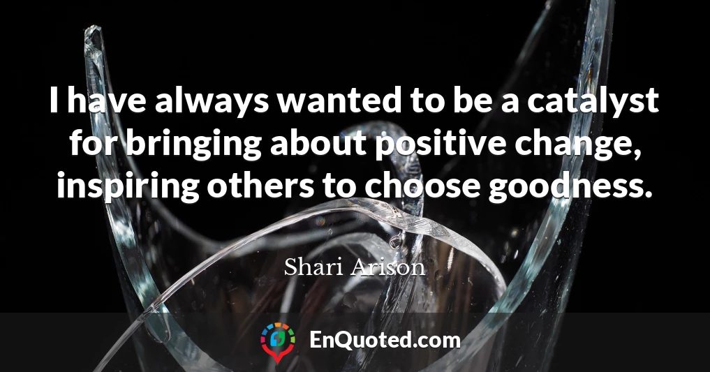 I have always wanted to be a catalyst for bringing about positive change, inspiring others to choose goodness.