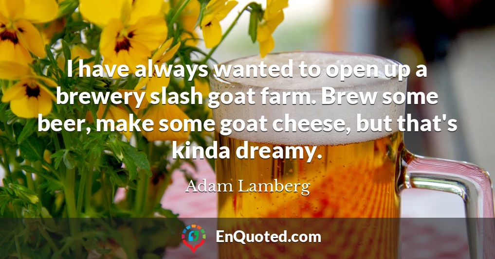 I have always wanted to open up a brewery slash goat farm. Brew some beer, make some goat cheese, but that's kinda dreamy.