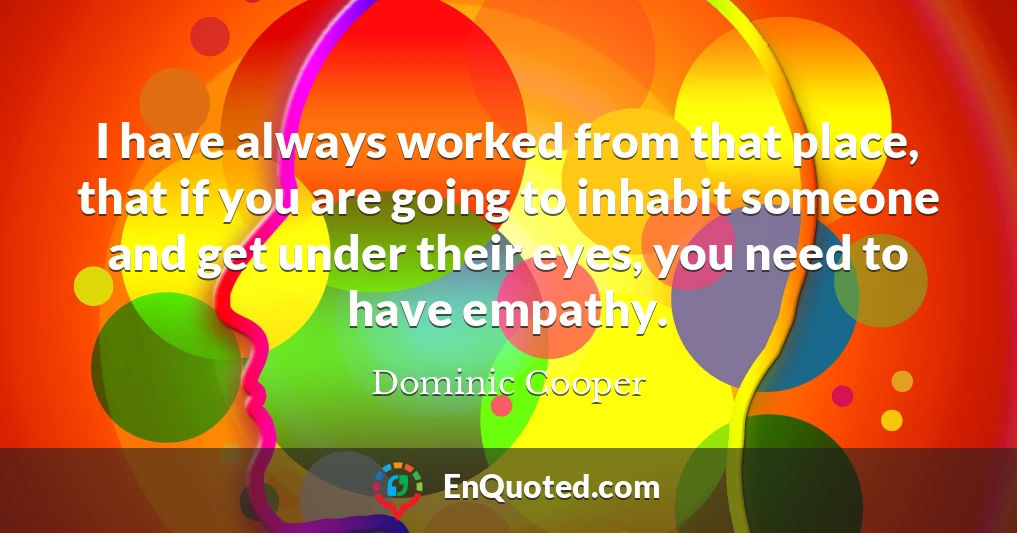 I have always worked from that place, that if you are going to inhabit someone and get under their eyes, you need to have empathy.