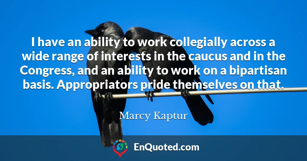 I have an ability to work collegially across a wide range of interests in the caucus and in the Congress, and an ability to work on a bipartisan basis. Appropriators pride themselves on that.