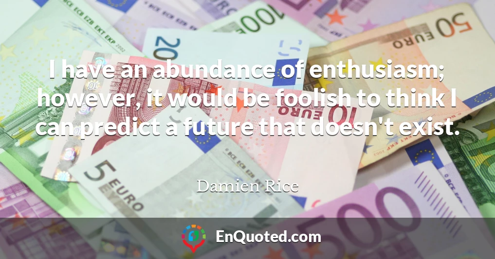 I have an abundance of enthusiasm; however, it would be foolish to think I can predict a future that doesn't exist.