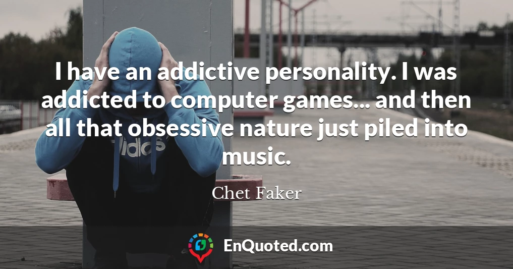 I have an addictive personality. I was addicted to computer games... and then all that obsessive nature just piled into music.