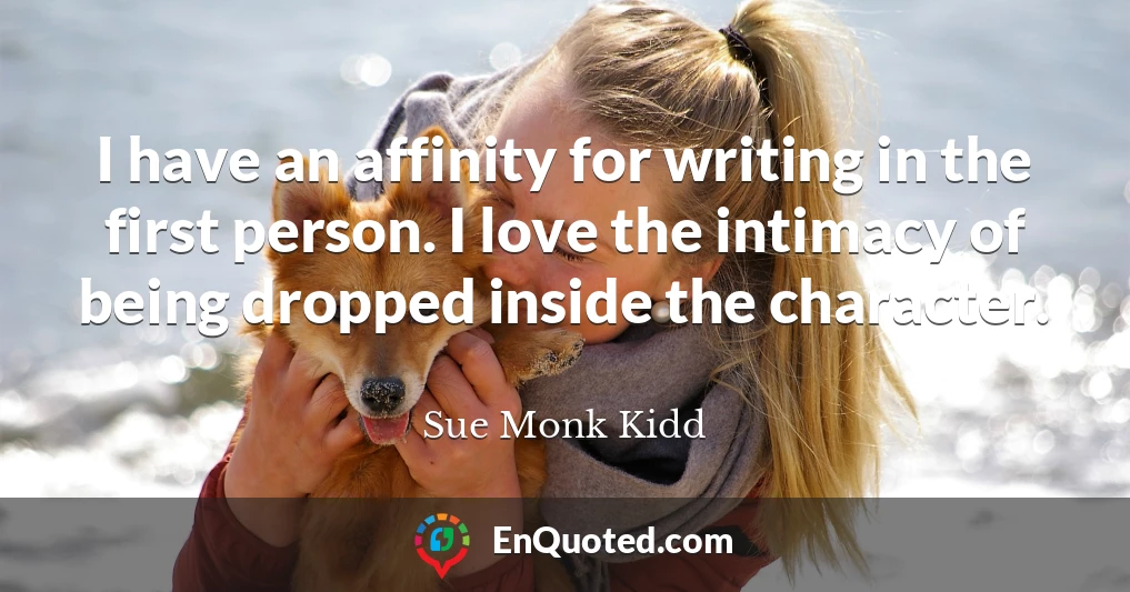 I have an affinity for writing in the first person. I love the intimacy of being dropped inside the character.