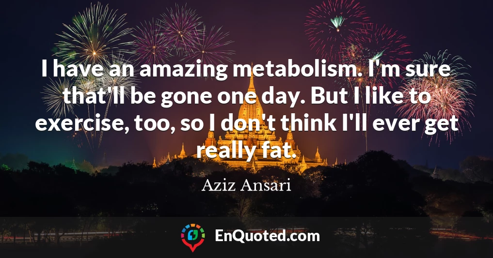 I have an amazing metabolism. I'm sure that'll be gone one day. But I like to exercise, too, so I don't think I'll ever get really fat.