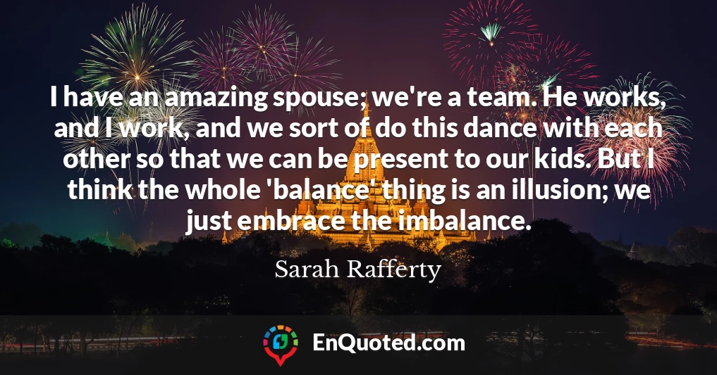 I have an amazing spouse; we're a team. He works, and I work, and we sort of do this dance with each other so that we can be present to our kids. But I think the whole 'balance' thing is an illusion; we just embrace the imbalance.