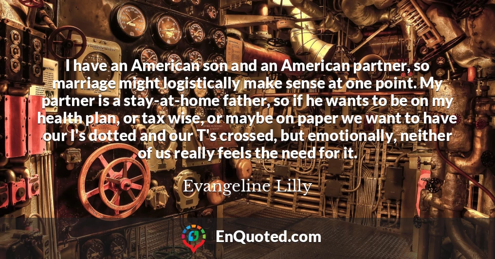 I have an American son and an American partner, so marriage might logistically make sense at one point. My partner is a stay-at-home father, so if he wants to be on my health plan, or tax wise, or maybe on paper we want to have our I's dotted and our T's crossed, but emotionally, neither of us really feels the need for it.