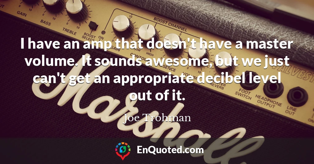 I have an amp that doesn't have a master volume. It sounds awesome, but we just can't get an appropriate decibel level out of it.