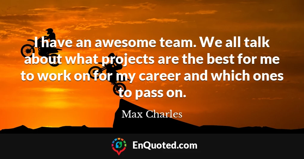 I have an awesome team. We all talk about what projects are the best for me to work on for my career and which ones to pass on.