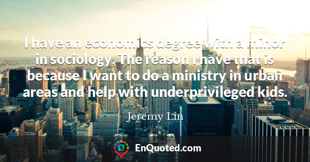 I have an economics degree with a minor in sociology. The reason I have that is because I want to do a ministry in urban areas and help with underprivileged kids.