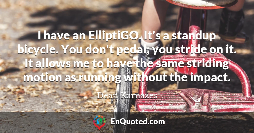 I have an ElliptiGO. It's a standup bicycle. You don't pedal; you stride on it. It allows me to have the same striding motion as running without the impact.