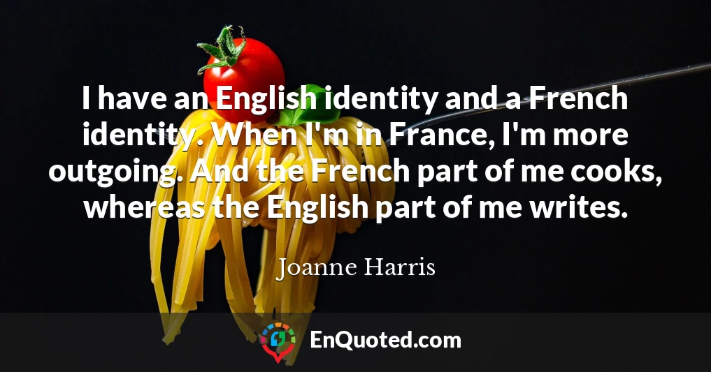 I have an English identity and a French identity. When I'm in France, I'm more outgoing. And the French part of me cooks, whereas the English part of me writes.
