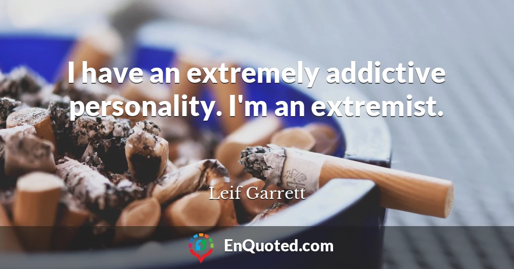 I have an extremely addictive personality. I'm an extremist.