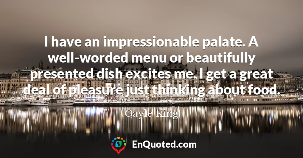 I have an impressionable palate. A well-worded menu or beautifully presented dish excites me. I get a great deal of pleasure just thinking about food.