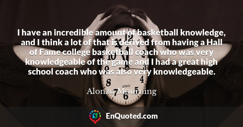 I have an incredible amount of basketball knowledge, and I think a lot of that is derived from having a Hall of Fame college basketball coach who was very knowledgeable of the game and I had a great high school coach who was also very knowledgeable.