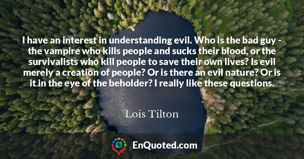 I have an interest in understanding evil. Who is the bad guy - the vampire who kills people and sucks their blood, or the survivalists who kill people to save their own lives? Is evil merely a creation of people? Or is there an evil nature? Or is it in the eye of the beholder? I really like these questions.