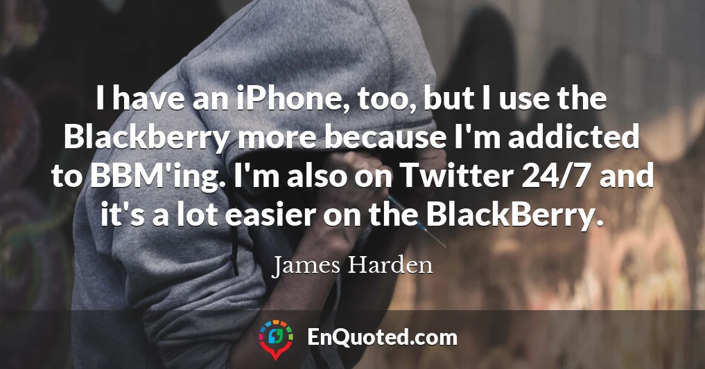 I have an iPhone, too, but I use the Blackberry more because I'm addicted to BBM'ing. I'm also on Twitter 24/7 and it's a lot easier on the BlackBerry.