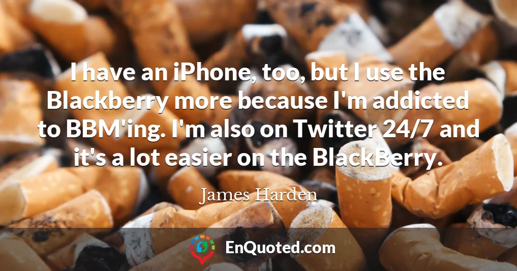 I have an iPhone, too, but I use the Blackberry more because I'm addicted to BBM'ing. I'm also on Twitter 24/7 and it's a lot easier on the BlackBerry.