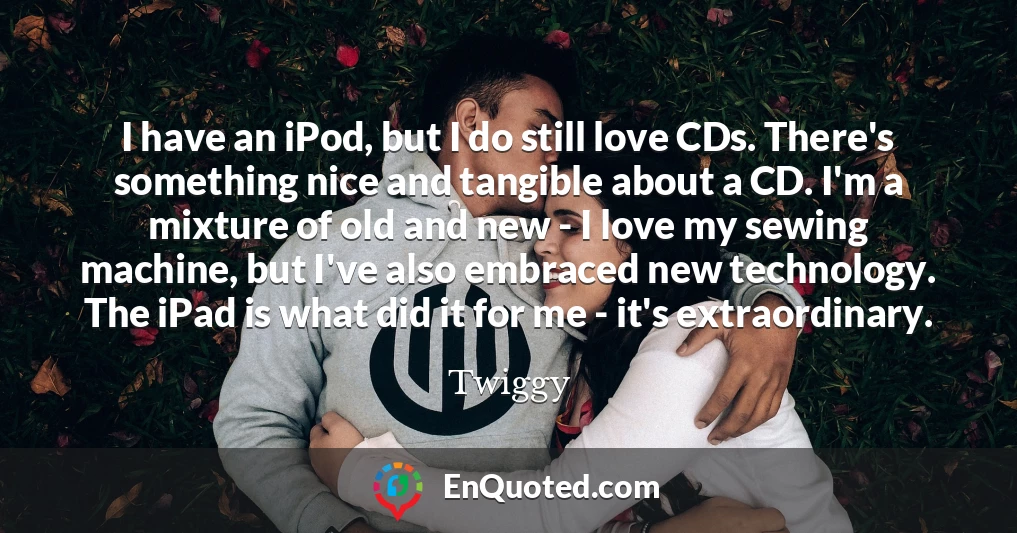 I have an iPod, but I do still love CDs. There's something nice and tangible about a CD. I'm a mixture of old and new - I love my sewing machine, but I've also embraced new technology. The iPad is what did it for me - it's extraordinary.