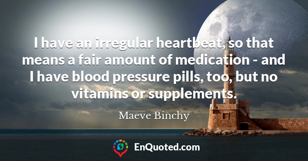 I have an irregular heartbeat, so that means a fair amount of medication - and I have blood pressure pills, too, but no vitamins or supplements.