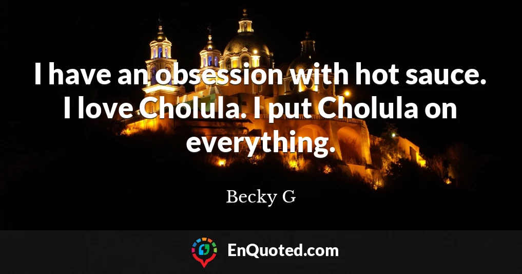 I have an obsession with hot sauce. I love Cholula. I put Cholula on everything.