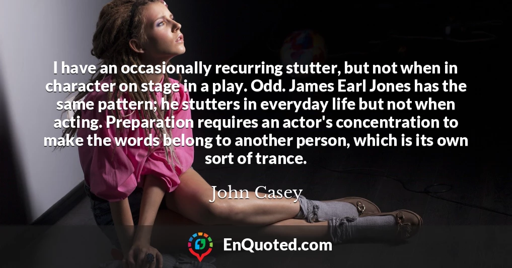I have an occasionally recurring stutter, but not when in character on stage in a play. Odd. James Earl Jones has the same pattern; he stutters in everyday life but not when acting. Preparation requires an actor's concentration to make the words belong to another person, which is its own sort of trance.