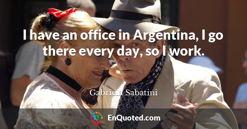 I have an office in Argentina, I go there every day, so I work.