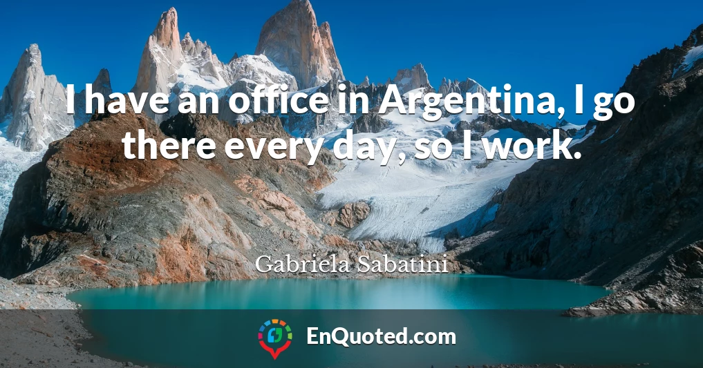 I have an office in Argentina, I go there every day, so I work.