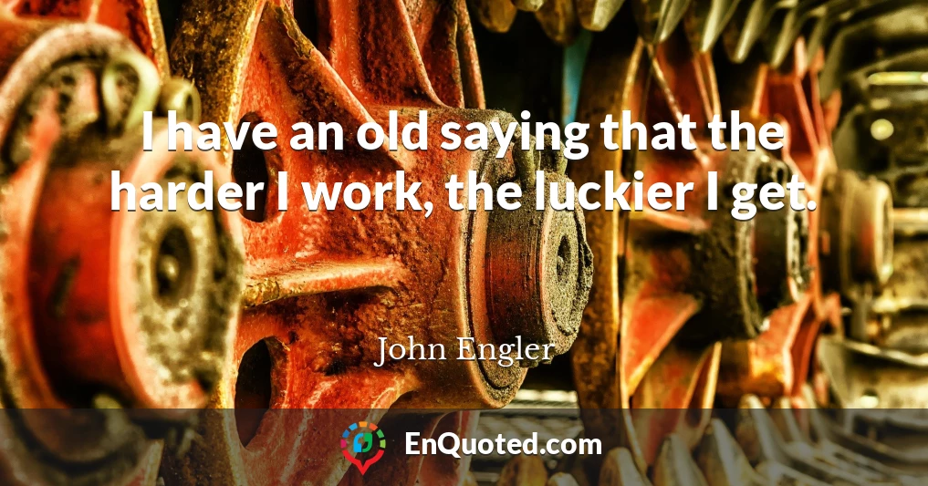 I have an old saying that the harder I work, the luckier I get.