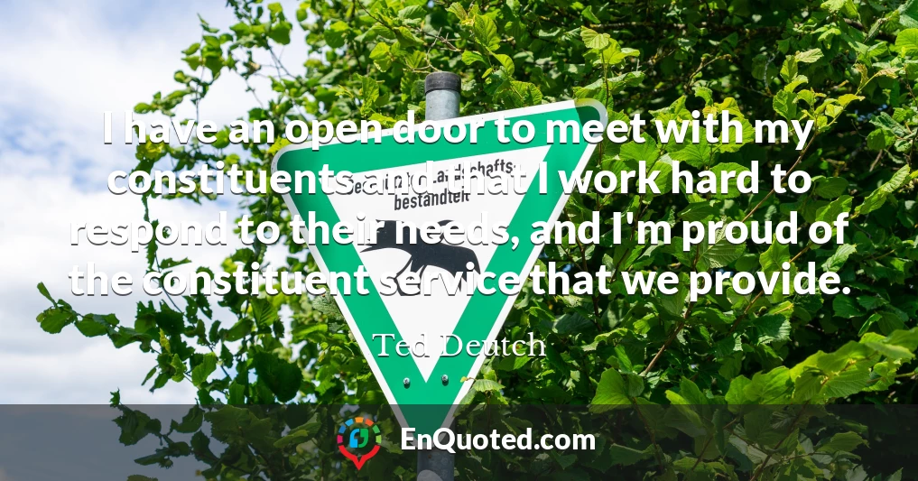 I have an open door to meet with my constituents and that I work hard to respond to their needs, and I'm proud of the constituent service that we provide.