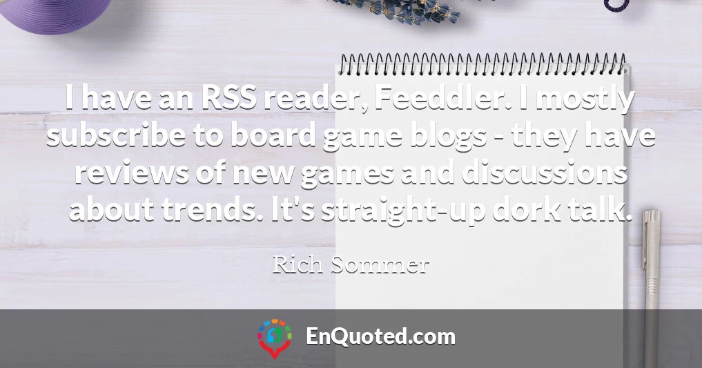 I have an RSS reader, Feeddler. I mostly subscribe to board game blogs - they have reviews of new games and discussions about trends. It's straight-up dork talk.