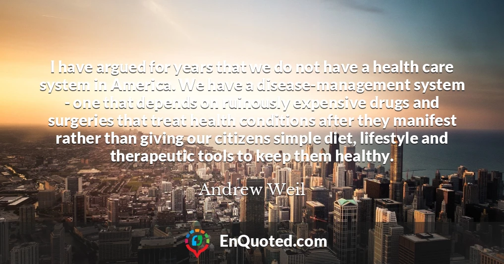 I have argued for years that we do not have a health care system in America. We have a disease-management system - one that depends on ruinously expensive drugs and surgeries that treat health conditions after they manifest rather than giving our citizens simple diet, lifestyle and therapeutic tools to keep them healthy.