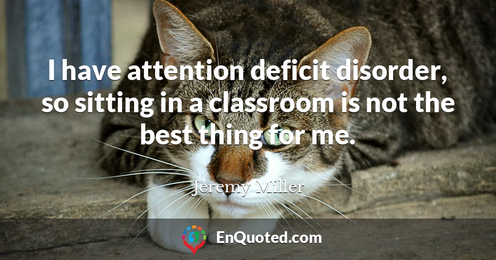I have attention deficit disorder, so sitting in a classroom is not the best thing for me.
