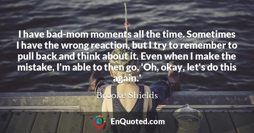 I have bad-mom moments all the time. Sometimes I have the wrong reaction, but I try to remember to pull back and think about it. Even when I make the mistake, I'm able to then go, 'Oh, okay, let's do this again.'