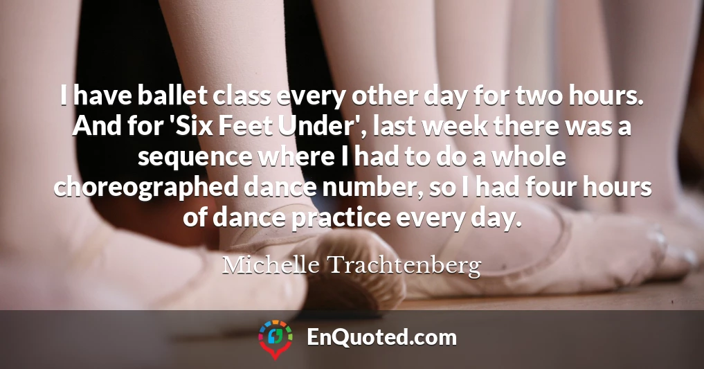 I have ballet class every other day for two hours. And for 'Six Feet Under', last week there was a sequence where I had to do a whole choreographed dance number, so I had four hours of dance practice every day.