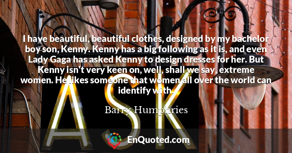 I have beautiful, beautiful clothes, designed by my bachelor boy son, Kenny. Kenny has a big following as it is, and even Lady Gaga has asked Kenny to design dresses for her. But Kenny isn't very keen on, well, shall we say, extreme women. He likes someone that women all over the world can identify with.