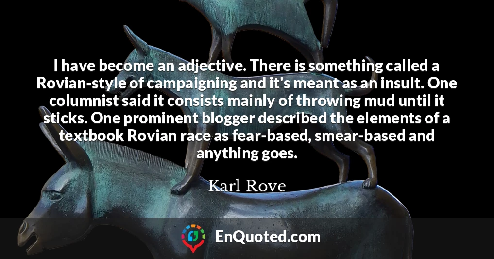 I have become an adjective. There is something called a Rovian-style of campaigning and it's meant as an insult. One columnist said it consists mainly of throwing mud until it sticks. One prominent blogger described the elements of a textbook Rovian race as fear-based, smear-based and anything goes.