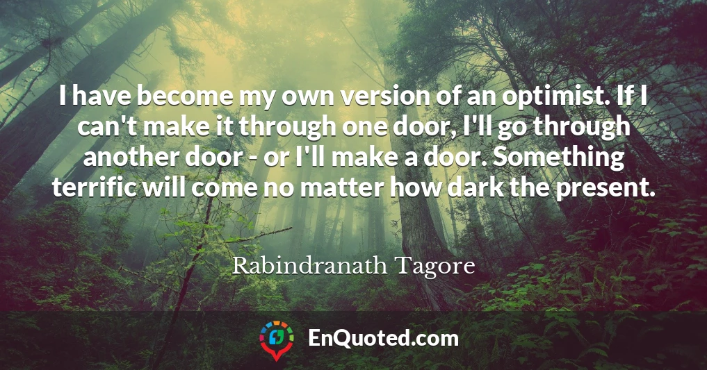 I have become my own version of an optimist. If I can't make it through one door, I'll go through another door - or I'll make a door. Something terrific will come no matter how dark the present.