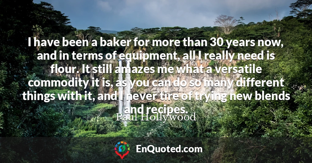 I have been a baker for more than 30 years now, and in terms of equipment, all I really need is flour. It still amazes me what a versatile commodity it is, as you can do so many different things with it, and I never tire of trying new blends and recipes.