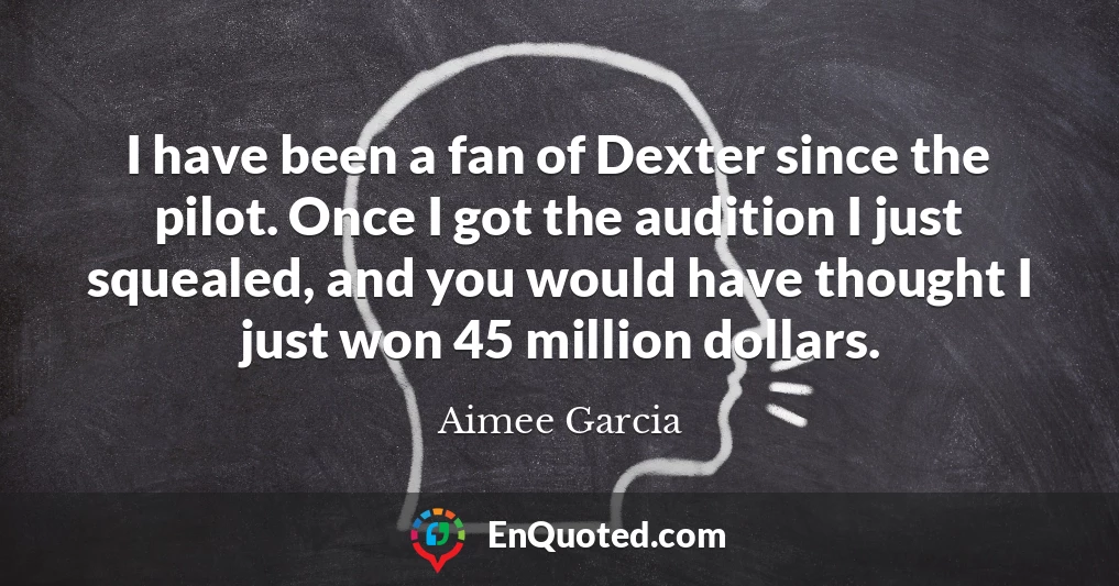 I have been a fan of Dexter since the pilot. Once I got the audition I just squealed, and you would have thought I just won 45 million dollars.