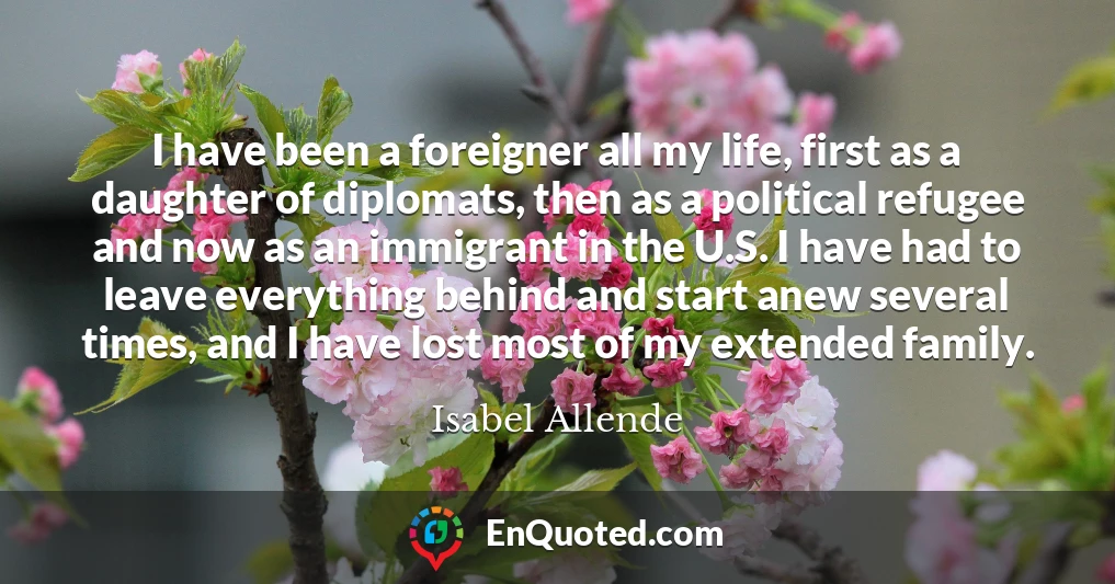 I have been a foreigner all my life, first as a daughter of diplomats, then as a political refugee and now as an immigrant in the U.S. I have had to leave everything behind and start anew several times, and I have lost most of my extended family.