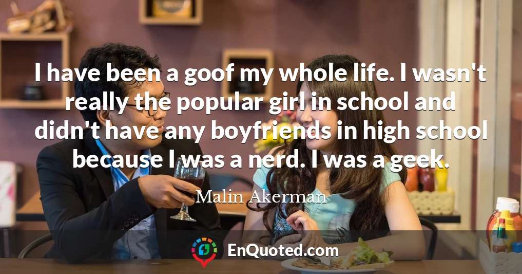 I have been a goof my whole life. I wasn't really the popular girl in school and didn't have any boyfriends in high school because I was a nerd. I was a geek.