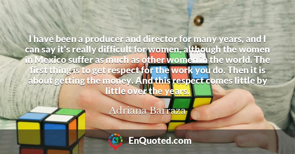 I have been a producer and director for many years, and I can say it's really difficult for women, although the women in Mexico suffer as much as other women in the world. The first thing is to get respect for the work you do. Then it is about getting the money. And this respect comes little by little over the years.